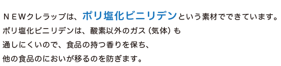 NEWクレラップは、「ポリ塩化ビニリデン」という素材でできています。ポリ塩化ビニリデンは、酸素以外のガス（気体）も通しにくいので、食品の持つ香りを保ち、外の食品のにおいが移るのを防ぎます。