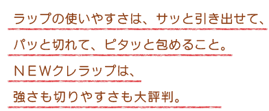 ラップの使いやすさは、サッと引き出せて、パッと切れて、ピタッと包めること。NEWクレラップは、強さも切りやすさも大評判。