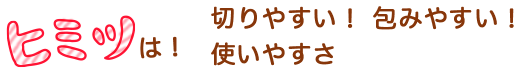 ヒミツは！切りやすい！ 包みやすい！使いやすさ