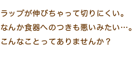 ラップが伸びちゃって切りにくい。なんか食器へのつきも悪いみたい…。こんなことってありませんか？