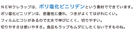 NEWクレラップは、「ポリ塩化ビニリデン」という素材でできています。ポリ塩化ビニリデンは、密着性に優れ、つきがよくてはがれにくい。フィルムにコシがあるので丈夫で伸びにくく、切りやすい。切りやすさは使いやすさ。食品もラップもムダにしたくないですものね。