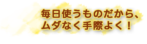 毎日使うものだから、ムダなく手際よく！”