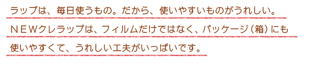 ラップは、毎日使うもの。だから、使いやすいものがうれしい。NEWクレラップは、フィルムだけではなく、パッケージ（箱）にも使いやすくて、うれしい工夫がいっぱいです。