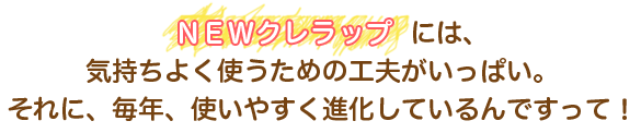 NEWクレラップには、気持ちよく使うための工夫がいっぱい。それに、毎年、使いやすく進化しているんですって！