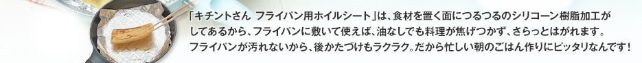 「キチントさん フライパン用ホイルシート」は、食材を置く面につるつるのシリコーン樹脂加工がしてあるから、フライパンに敷いて使えば、油なしでも料理が焦げつかず、さらっとはがれます。フライパンが汚れないから、後かたづけもラクラク。だから忙しい朝のごはん作りにピッタリなんです！