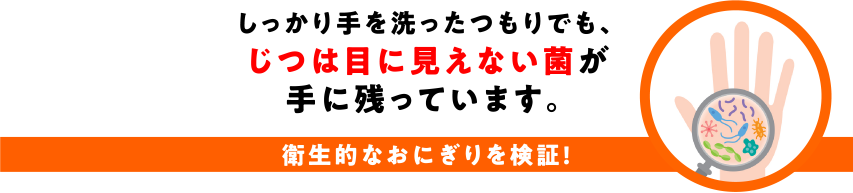 しっかり手を洗ったつもりでも、じつは目に見えない菌が手に残っています。衛生的なおにぎりを検証！