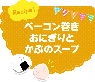 Recipe1 ベーコン巻きおにぎりとかぶのスープ