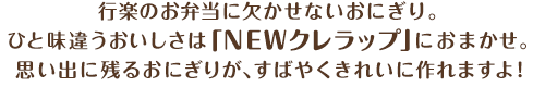 行楽のお弁当に欠かせないおにぎり。ひと味違うおいしさは「NEWクレラップ」におまかせ。思い出に残るおにぎりが、すばやくきれいに作れますよ！