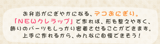 お弁当がにぎやかになる、デコおにぎり。「NEWクレラップ」で作れば、形を整えやすく、飾りのパーツもしっかり密着させることができます。上手に作れるから、みんなに自慢できそう！