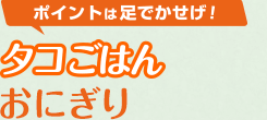 ポイントは足でかせげ！「タコごはんおにぎり」