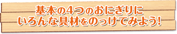 基本の4つのおにぎりにいろんな具材をのっけてみよう！