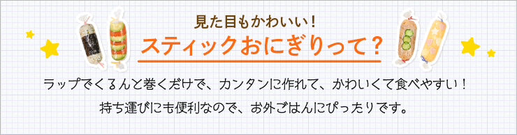 見た目もかわいい！スティックおにぎりって？ ラップでくるんと巻くだけで、カンタンに作れて、かわいくて食べやすい！ 持ち運びにも便利なので、お外ごはんにぴったりです。 