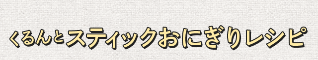 くるんとスティックおにぎりレシピ