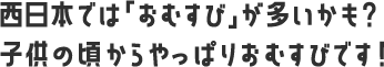 西日本では「おむすび」が多いかも？ 子供の頃からやっぱりおむすびです！ 