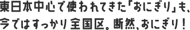 東日本中心で使われてきた「おにぎり」も、今ではすっかり全国区。断然、おにぎり！