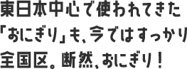 東日本中心で使われてきた「おにぎり」も、今ではすっかり全国区。断然、おにぎり！