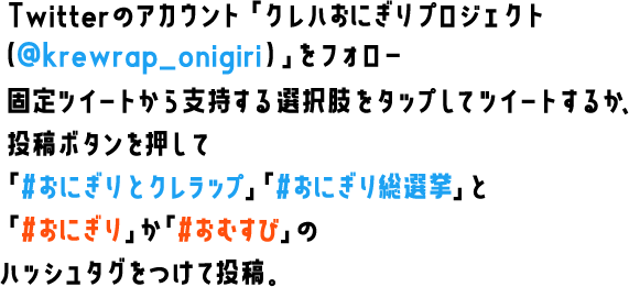 Twitterのアカウント「クレハおにぎりプロジェクト（@krewrap_onigiri）」をフォロー　固定ツイートから支持する選択肢をタップしてツイートするか、投稿ボタンを押して「#おにぎりとクレラップ」「#おにぎり総選挙」と「#おにぎり」か「#おむすび」のハッシュタグをつけて投稿。