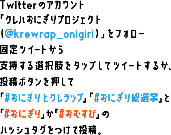 Twitterのアカウント「クレハおにぎりプロジェクト（@krewrap_onigiri）」をフォロー　固定ツイートから支持する選択肢をタップしてツイートするか、投稿ボタンを押して「#おにぎりとクレラップ」「#おにぎり総選挙」と「#おにぎり」か「#おむすび」のハッシュタグをつけて投稿。